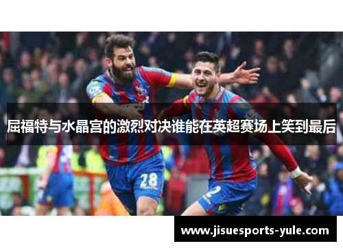 屈福特与水晶宫的激烈对决谁能在英超赛场上笑到最后