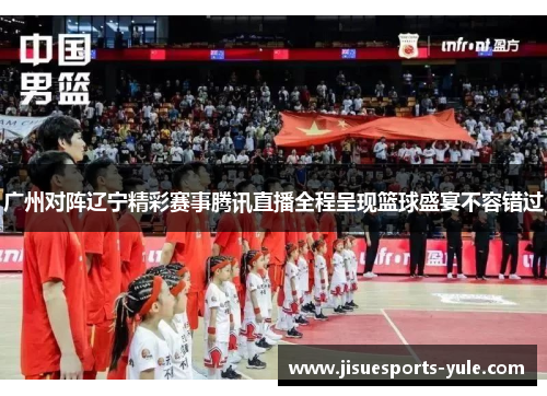 广州对阵辽宁精彩赛事腾讯直播全程呈现篮球盛宴不容错过