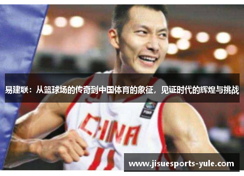 易建联：从篮球场的传奇到中国体育的象征，见证时代的辉煌与挑战